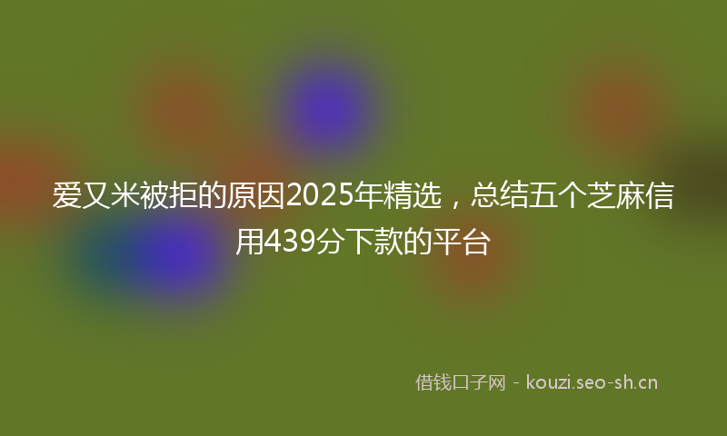 爱又米被拒的原因2025年精选，总结五个芝麻信用439分下款的平台