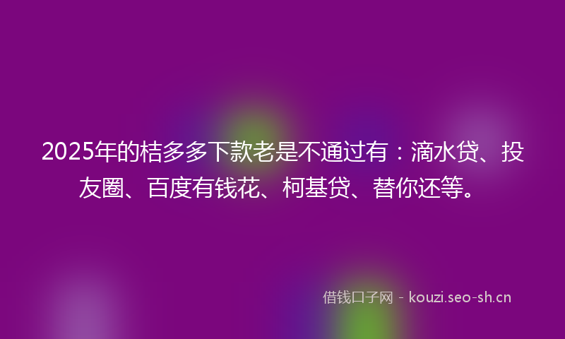 2025年的桔多多下款老是不通过有:滴水贷、投友圈、百度有钱花、柯基贷、替你还等。