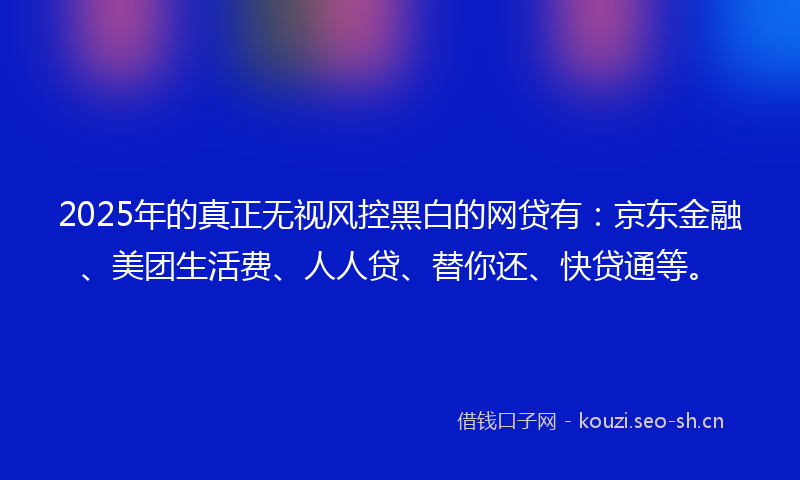2025年的真正无视风控黑白的网贷有：京东金融、美团生活费、人人贷、替你还、快贷通等。
