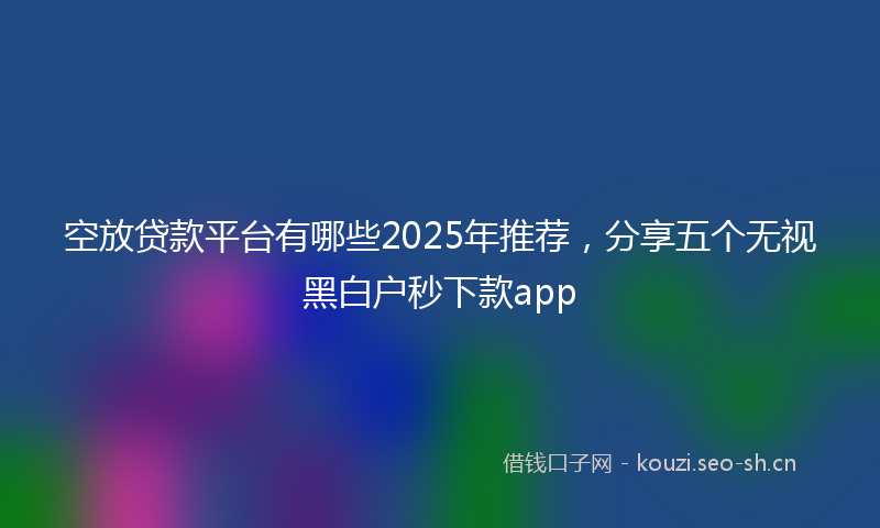 空放贷款平台有哪些2025年推荐，分享五个无视黑白户秒下款app