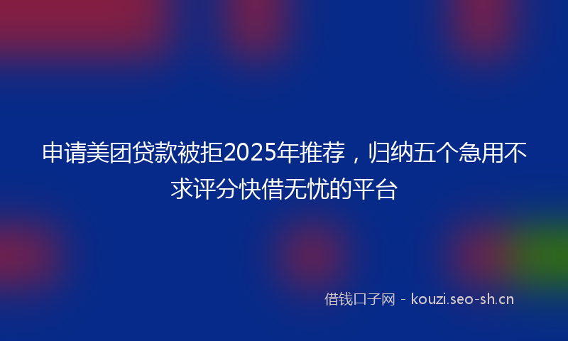申请美团贷款被拒2025年推荐，归纳五个急用不求评分快借无忧的平台