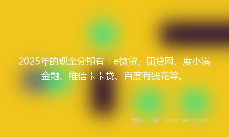 2025年的现金分期有：e微贷、团贷网、度小满金融、维信卡卡贷、百度有钱花等。