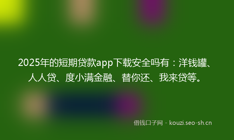 2025年的短期贷款app下载安全吗有：洋钱罐、人人贷、度小满金融、替你还、我来贷等。