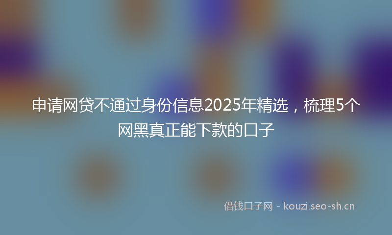 申请网贷不通过身份信息2025年精选,梳理5个网黑真正能下款的口子