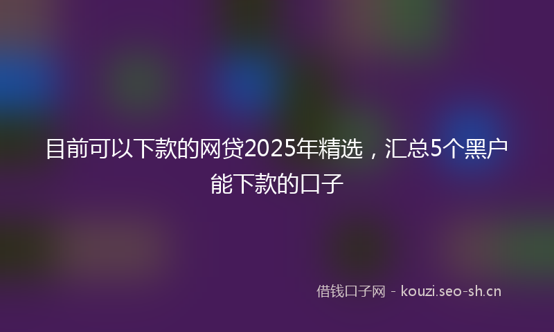 目前可以下款的网贷2025年精选，汇总5个黑户能下款的口子