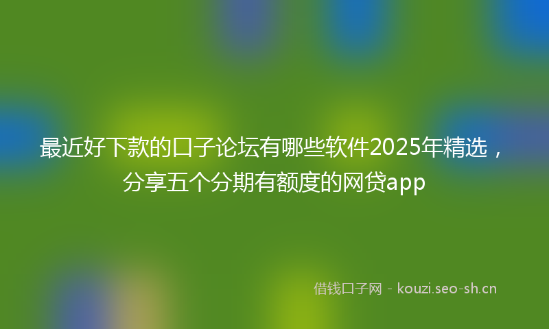 最近好下款的口子论坛有哪些软件2025年精选，分享五个分期有额度的网贷app