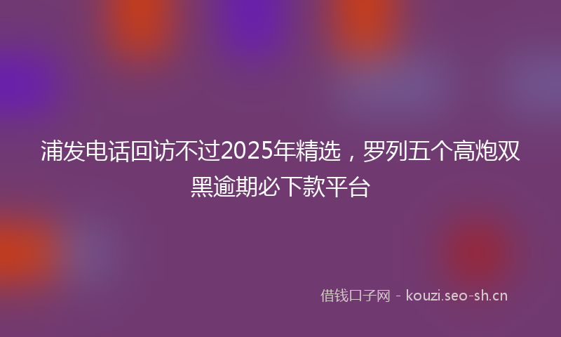 浦发电话回访不过2025年精选，罗列五个高炮双黑逾期必下款平台