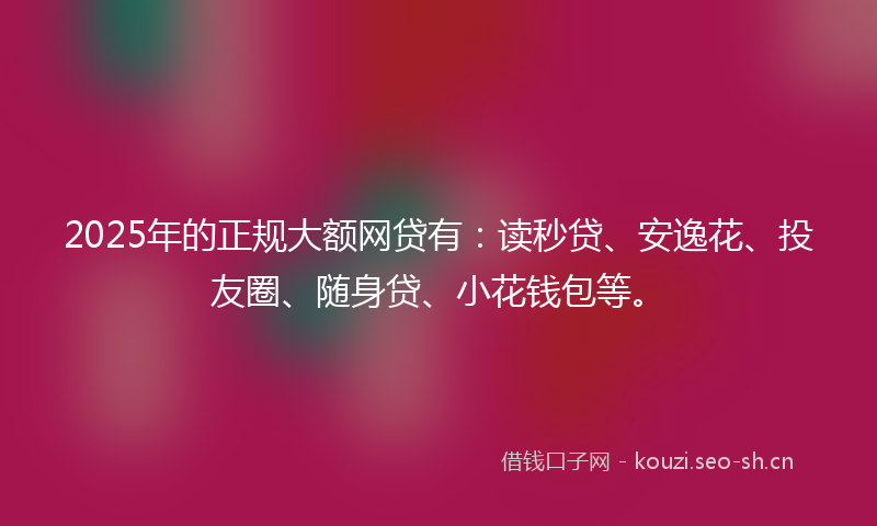2025年的正规大额网贷有：读秒贷、安逸花、投友圈、随身贷、小花钱包等。