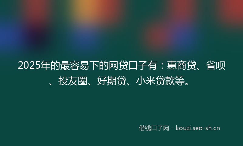 2025年的最容易下的网贷口子有：惠商贷、省呗、投友圈、好期贷、小米贷款等。