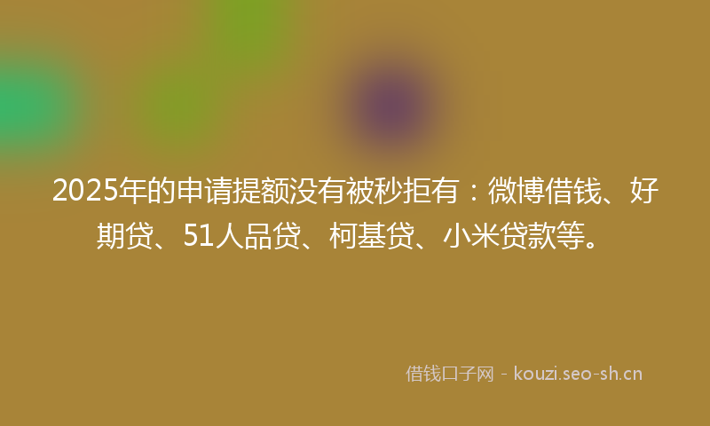 2025年的申请提额没有被秒拒有：微博借钱、好期贷、51人品贷、柯基贷、小米贷款等。