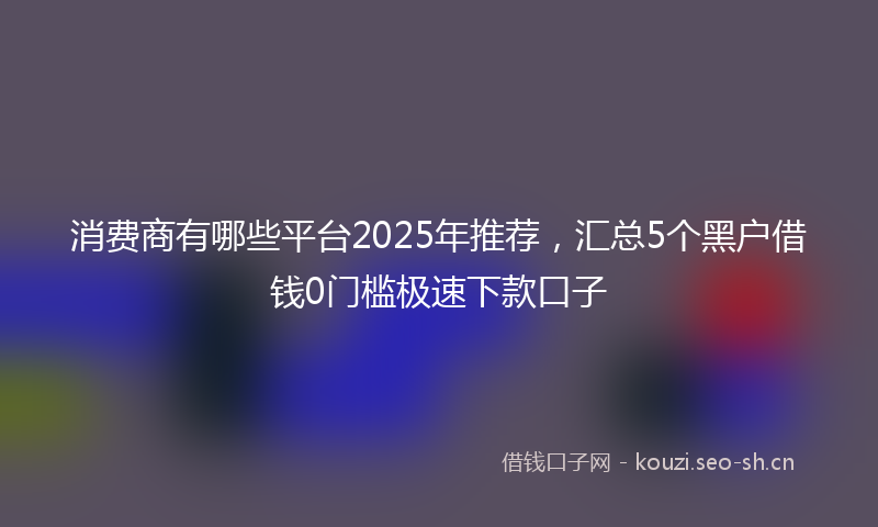 消费商有哪些平台2025年推荐，汇总5个黑户借钱0门槛极速下款口子