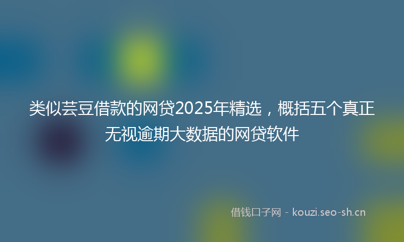 类似芸豆借款的网贷2025年精选，概括五个真正无视逾期大数据的网贷软件
