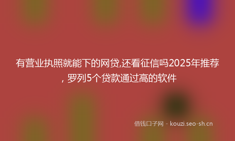 有营业执照就能下的网贷,还看征信吗2025年推荐，罗列5个贷款通过高的软件