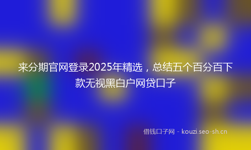 来分期官网登录2025年精选，总结五个百分百下款无视黑白户网贷口子