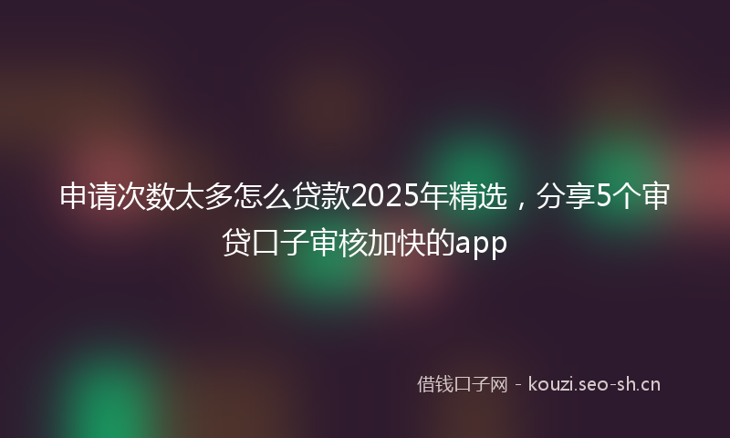 申请次数太多怎么贷款2025年精选，分享5个审贷口子审核加快的app