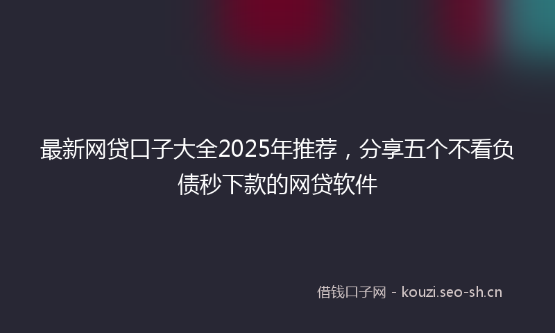 最新网贷口子大全2025年推荐，分享五个不看负债秒下款的网贷软件