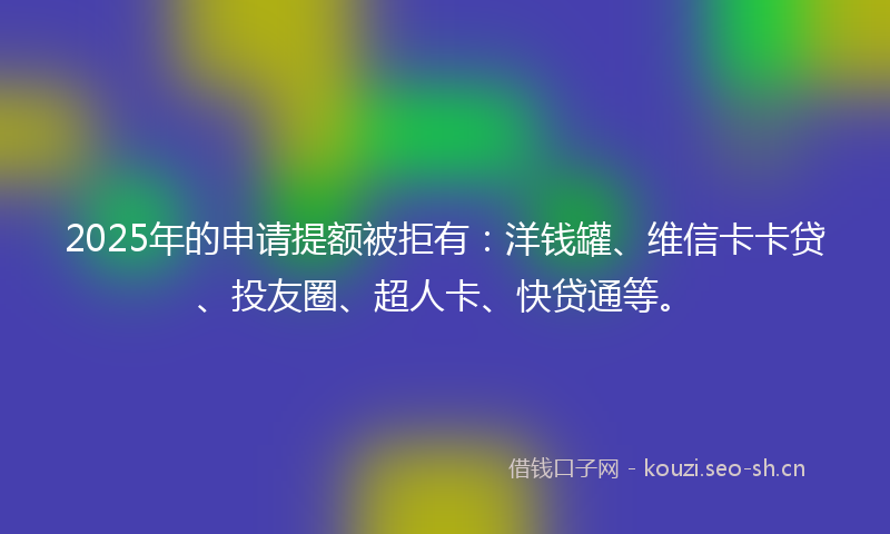 2025年的申请提额被拒有：洋钱罐、维信卡卡贷、投友圈、超人卡、快贷通等。