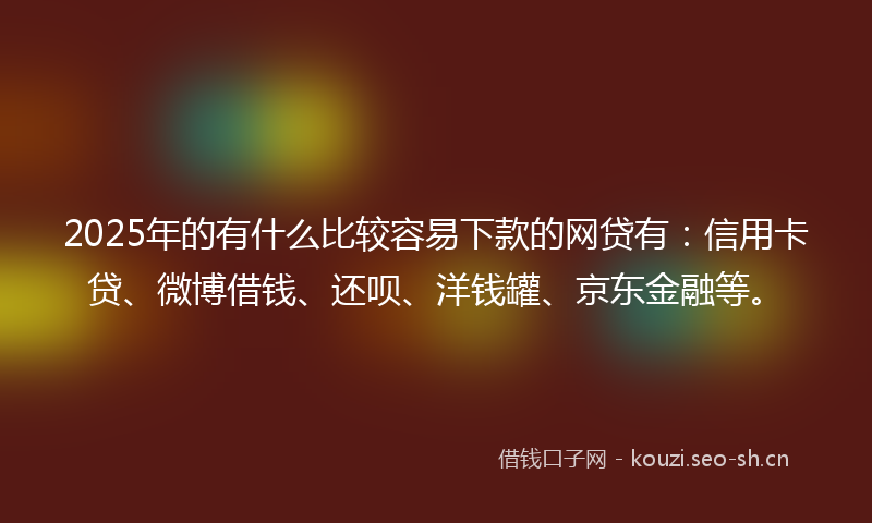 2025年的有什么比较容易下款的网贷有：信用卡贷、微博借钱、还呗、洋钱罐、京东金融等。