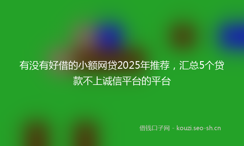 有没有好借的小额网贷2025年推荐，汇总5个贷款不上诚信平台的平台