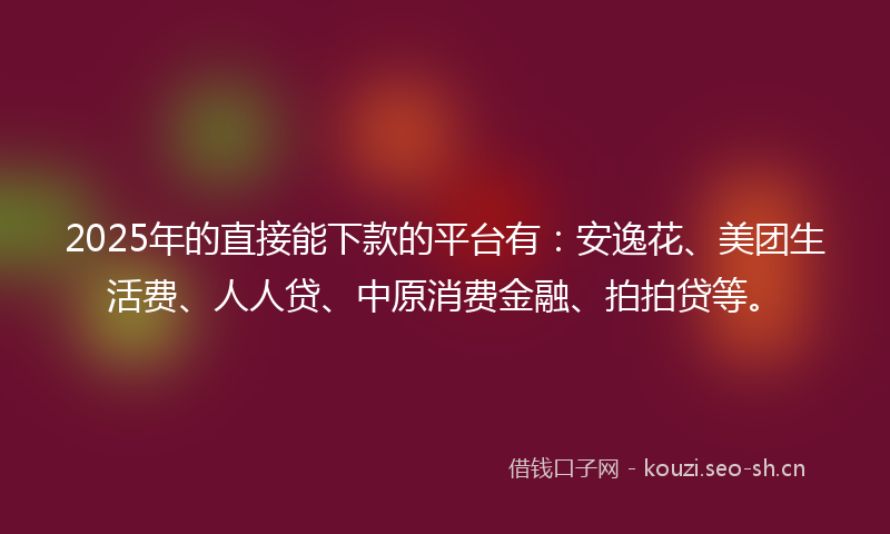 2025年的直接能下款的平台有：安逸花、美团生活费、人人贷、中原消费金融、拍拍贷等。