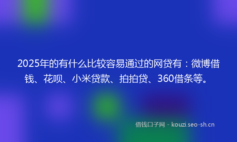 2025年的有什么比较容易通过的网贷有：微博借钱、花呗、小米贷款、拍拍贷、360借条等。