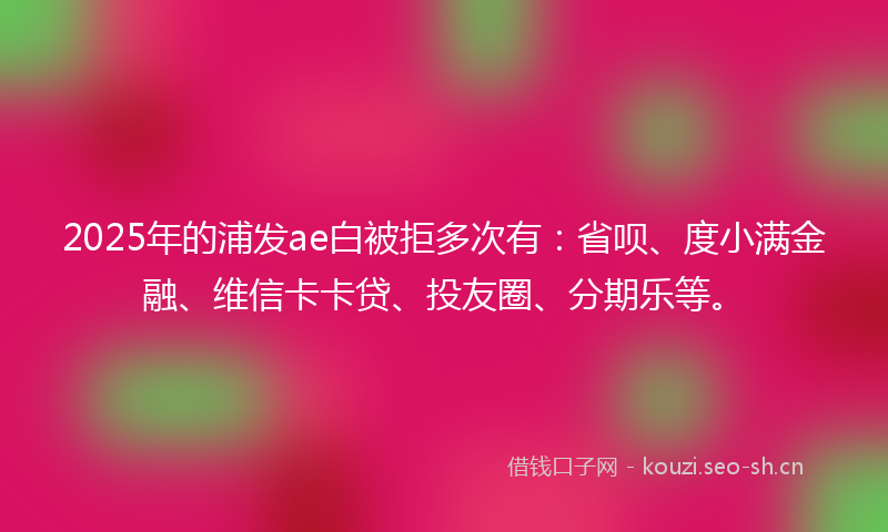 2025年的浦发ae白被拒多次有：省呗、度小满金融、维信卡卡贷、投友圈、分期乐等。