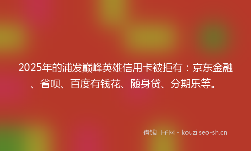 2025年的浦发巅峰英雄信用卡被拒有：京东金融、省呗、百度有钱花、随身贷、分期乐等。