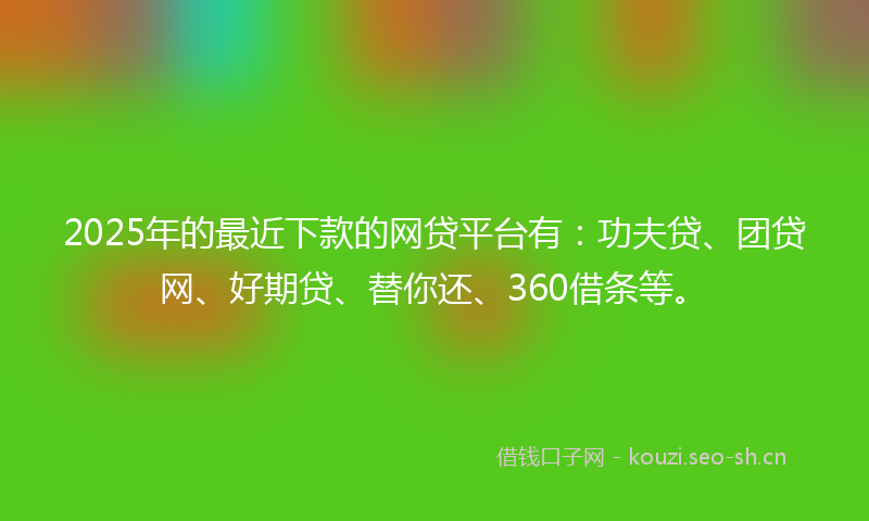 2025年的最近下款的网贷平台有：功夫贷、团贷网、好期贷、替你还、360借条等。
