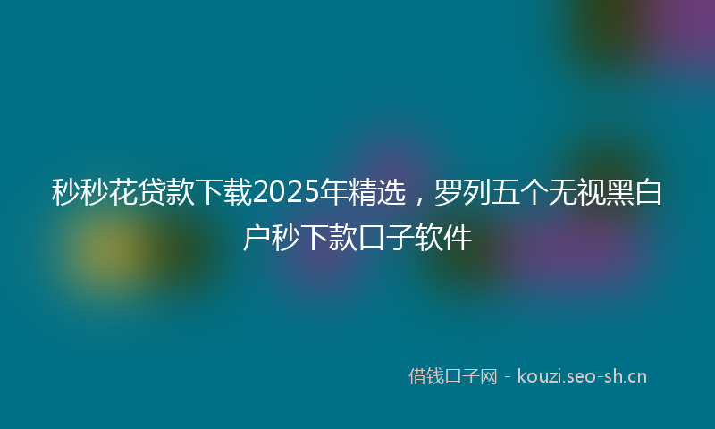 秒秒花贷款下载2025年精选，罗列五个无视黑白户秒下款口子软件