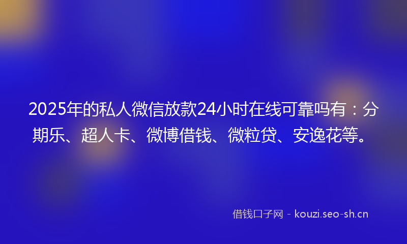 2025年的私人微信放款24小时在线可靠吗有：分期乐、超人卡、微博借钱、微粒贷、安逸花等。