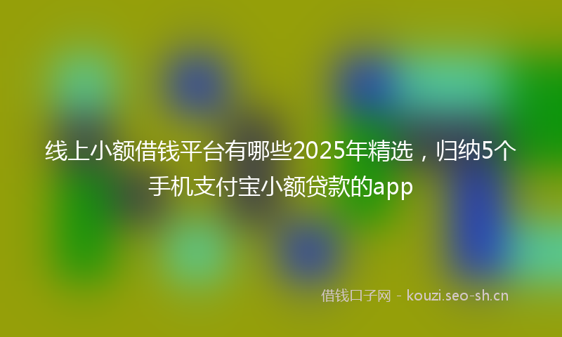 线上小额借钱平台有哪些2025年精选，归纳5个手机支付宝小额贷款的app