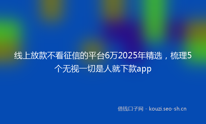 线上放款不看征信的平台6万2025年精选，梳理5个无视一切是人就下款app