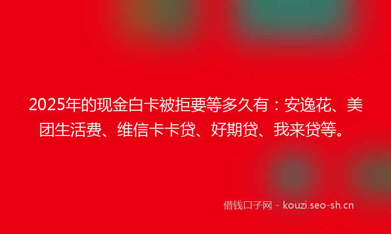 2025年的现金白卡被拒要等多久有：安逸花、美团生活费、维信卡卡贷、好期贷、我来贷等。
