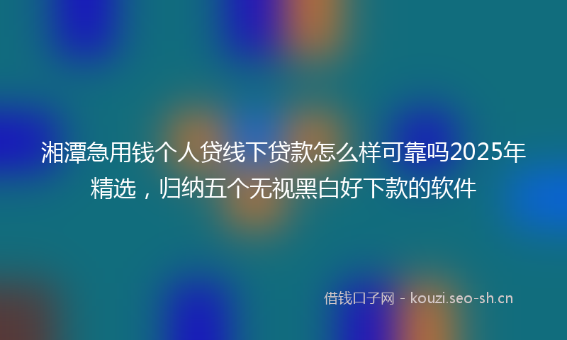 湘潭急用钱个人贷线下贷款怎么样可靠吗2025年精选，归纳五个无视黑白好下款的软件