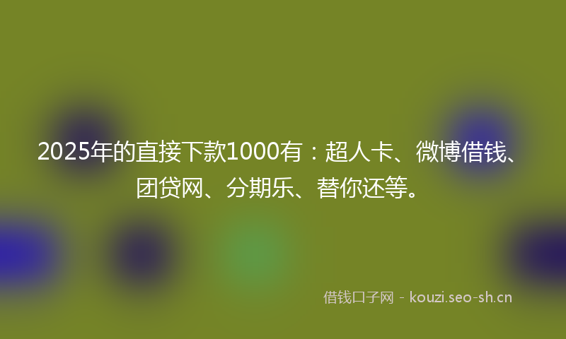 2025年的直接下款1000有：超人卡、微博借钱、团贷网、分期乐、替你还等。