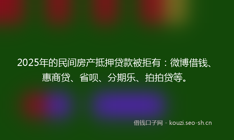 2025年的民间房产抵押贷款被拒有:微博借钱、惠商贷、省呗、分期乐、拍拍贷等。