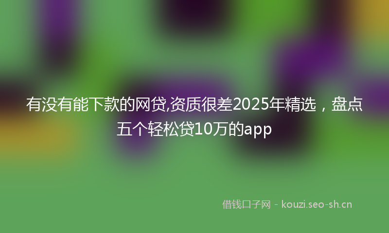 有没有能下款的网贷,资质很差2025年精选，盘点五个轻松贷10万的app
