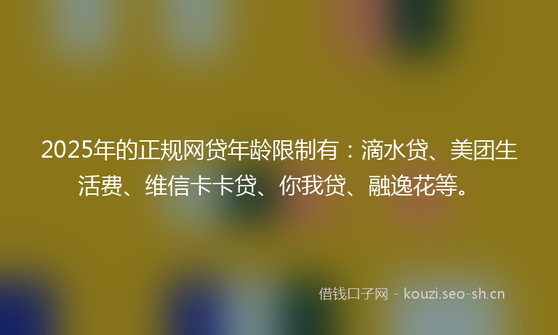 2025年的正规网贷年龄限制有：滴水贷、美团生活费、维信卡卡贷、你我贷、融逸花等。