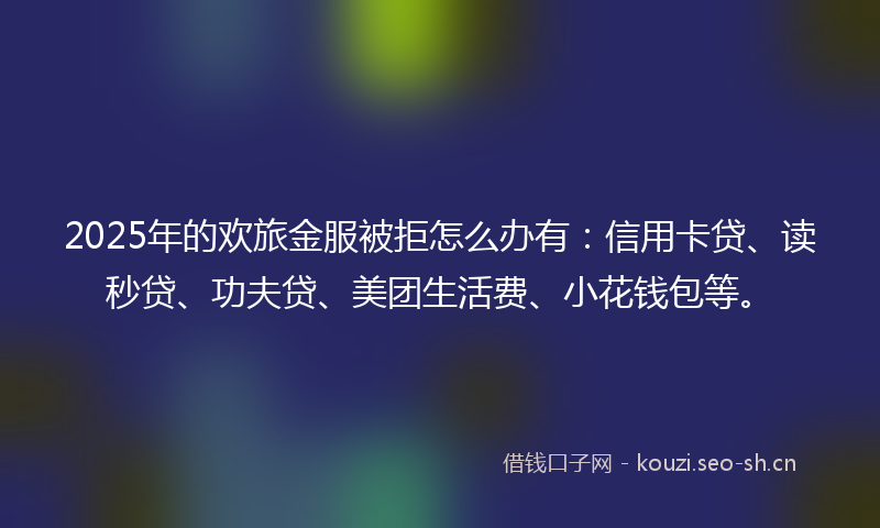 2025年的欢旅金服被拒怎么办有：信用卡贷、读秒贷、功夫贷、美团生活费、小花钱包等。