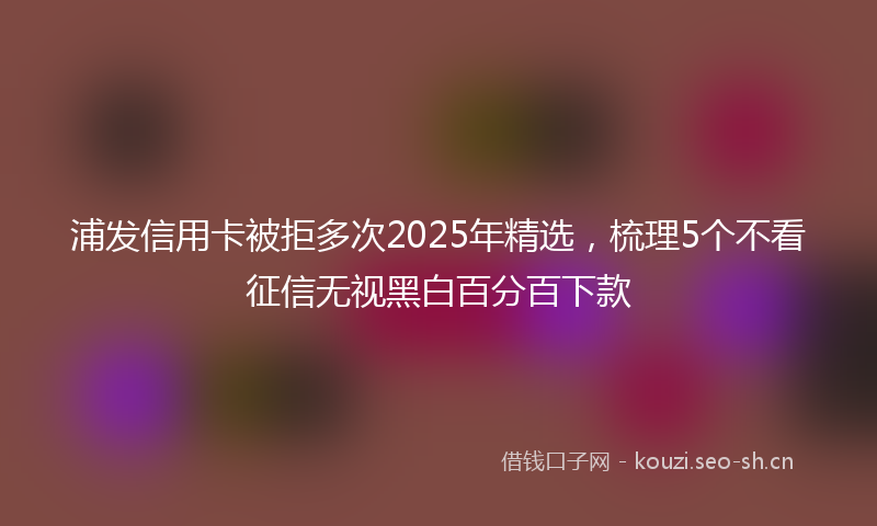 浦发信用卡被拒多次2025年精选，梳理5个不看征信无视黑白百分百下款
