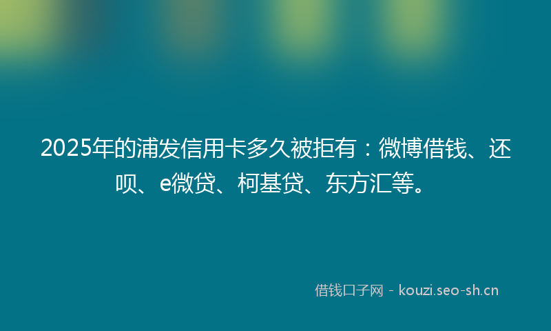 2025年的浦发信用卡多久被拒有:微博借钱、还呗、e微贷、柯基贷、东方汇等。
