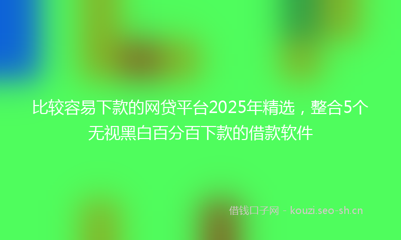 比较容易下款的网贷平台2025年精选，整合5个无视黑白百分百下款的借款软件