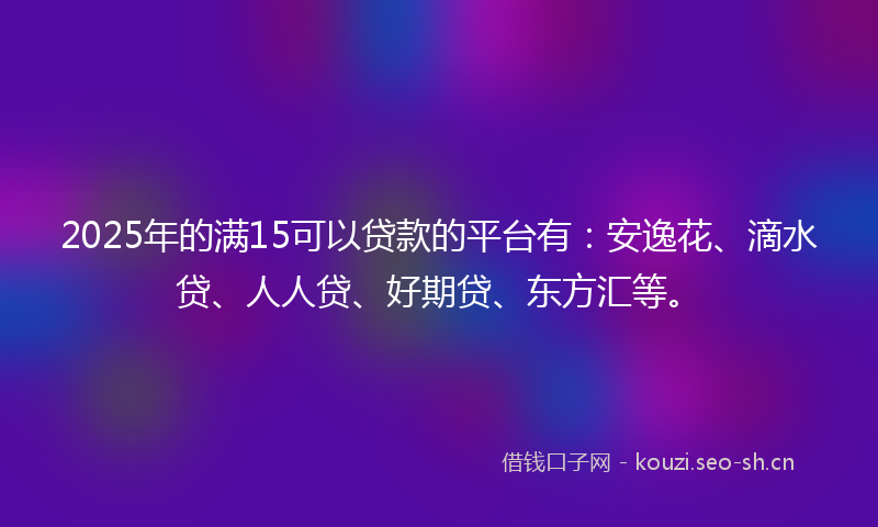 2025年的满15可以贷款的平台有：安逸花、滴水贷、人人贷、好期贷、东方汇等。