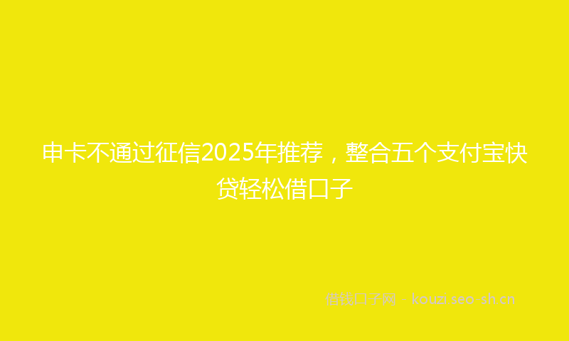 申卡不通过征信2025年推荐，整合五个支付宝快贷轻松借口子