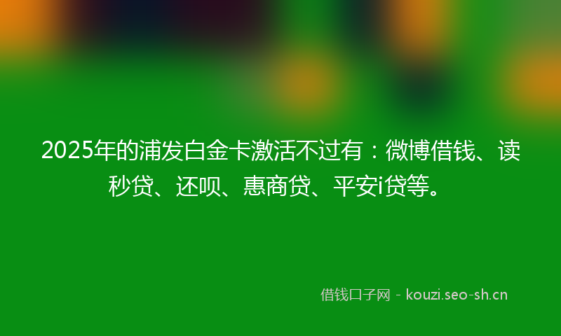 2025年的浦发白金卡激活不过有：微博借钱、读秒贷、还呗、惠商贷、平安i贷等。
