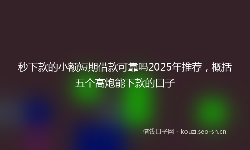 秒下款的小额短期借款可靠吗2025年推荐，概括五个高炮能下款的口子