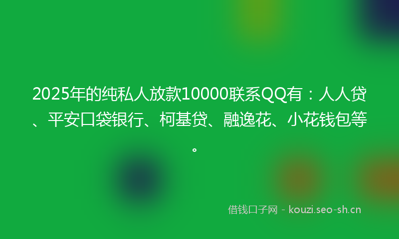 2025年的纯私人放款10000联系QQ有：人人贷、平安口袋银行、柯基贷、融逸花、小花钱包等。