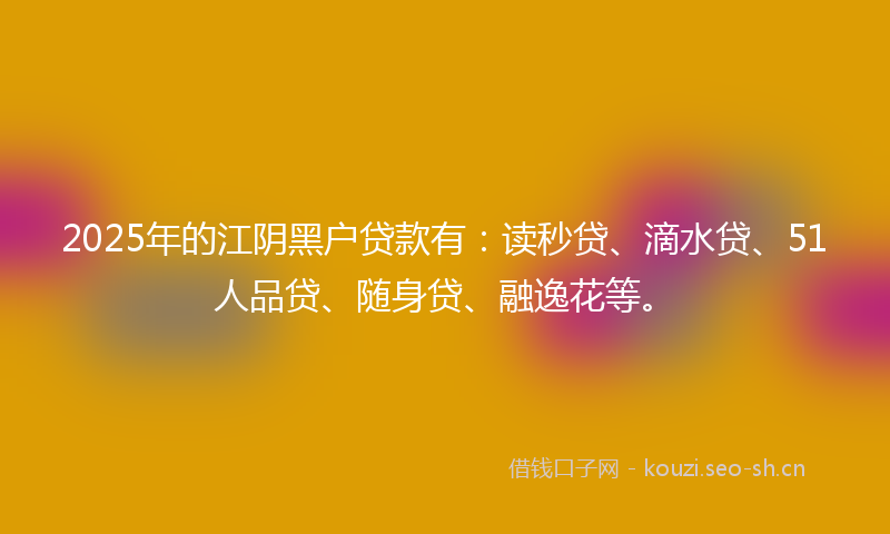 2025年的江阴黑户贷款有：读秒贷、滴水贷、51人品贷、随身贷、融逸花等。