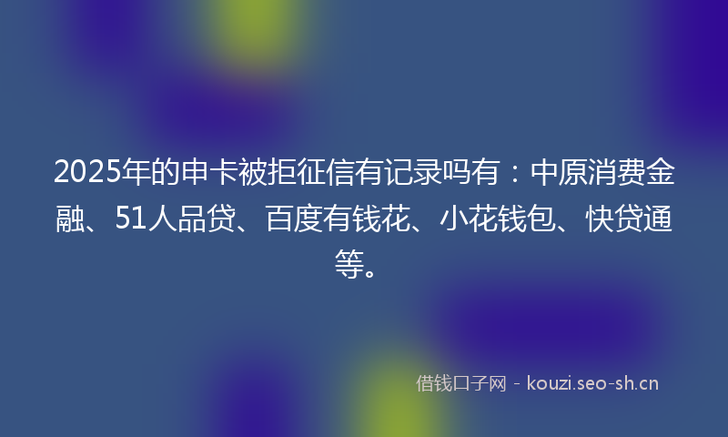 2025年的申卡被拒征信有记录吗有：中原消费金融、51人品贷、百度有钱花、小花钱包、快贷通等。