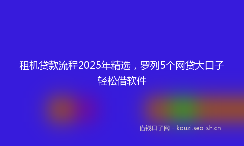 租机贷款流程2025年精选，罗列5个网贷大口子轻松借软件